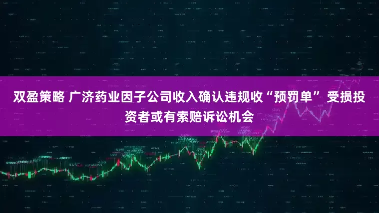 双盈策略 广济药业因子公司收入确认违规收“预罚单” 受损投资者或有索赔诉讼机会