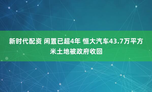 新时代配资 闲置已超4年 恒大汽车43.7万平方米土地被政府收回
