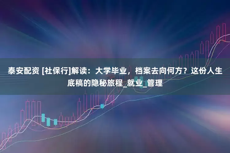 泰安配资 [社保行]解读：大学毕业，档案去向何方？这份人生底稿的隐秘旅程_就业_管理