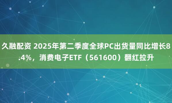 久融配资 2025年第二季度全球PC出货量同比增长8.4%，消费电子ETF（561600）翻红拉升