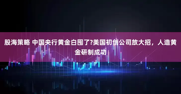 股海策略 中国央行黄金白囤了?美国初创公司放大招，人造黄金研制成功