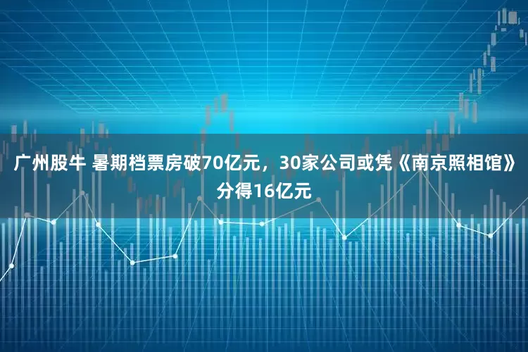 广州股牛 暑期档票房破70亿元,30家公司或凭《南京照相馆》分得16亿元