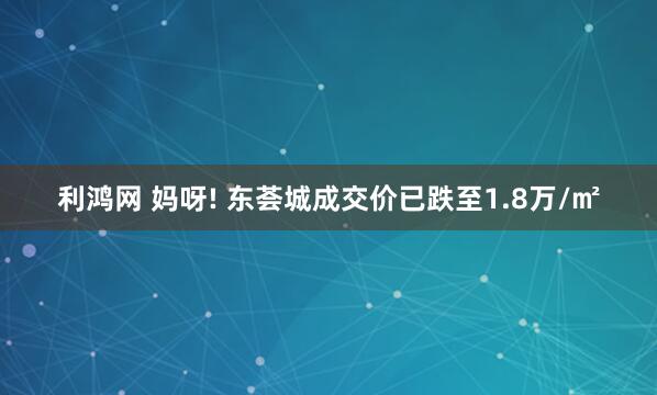 利鸿网 妈呀! 东荟城成交价已跌至1.8万/㎡