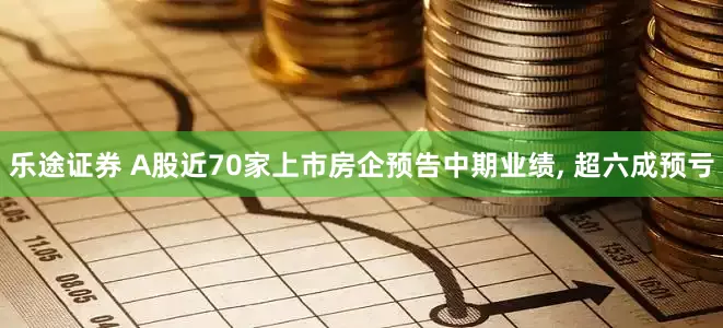 乐途证券 A股近70家上市房企预告中期业绩, 超六成预亏