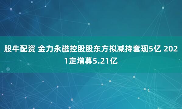 股牛配资 金力永磁控股股东方拟减持套现5亿 2021定增募5.21亿
