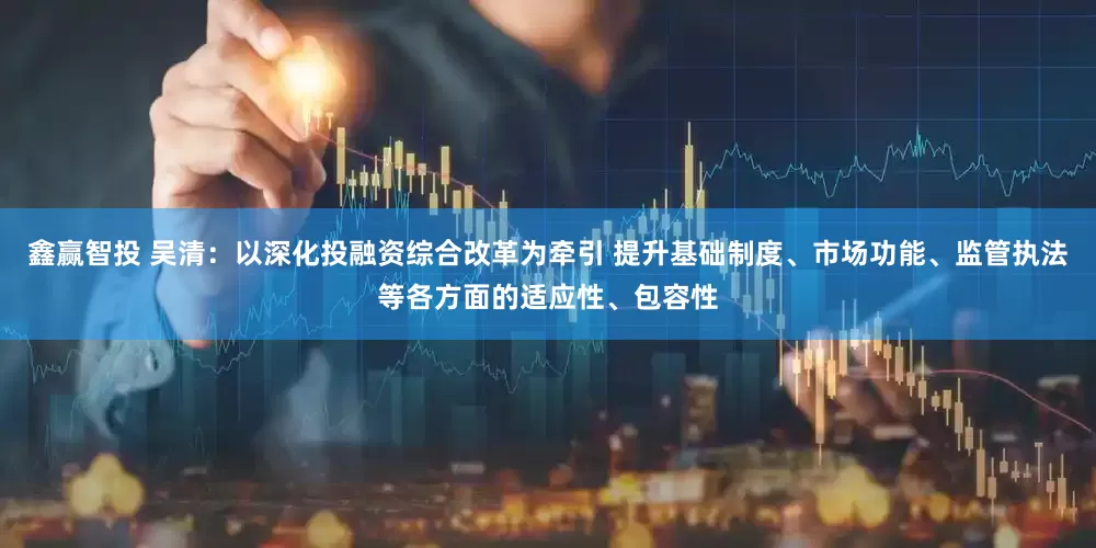鑫赢智投 吴清：以深化投融资综合改革为牵引 提升基础制度、市场功能、监管执法等各方面的适应性、包容性