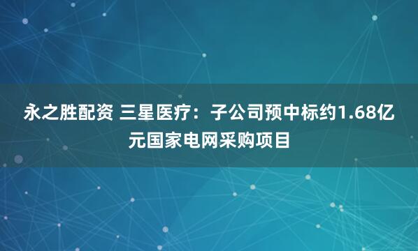 永之胜配资 三星医疗：子公司预中标约1.68亿元国家电网采购项目