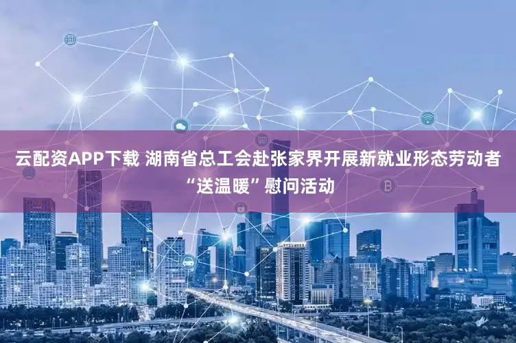 云配资APP下载 湖南省总工会赴张家界开展新就业形态劳动者“送温暖”慰问活动