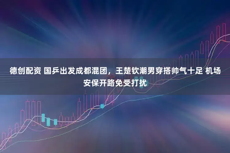 德创配资 国乒出发成都混团，王楚钦潮男穿搭帅气十足 机场安保开路免受打扰