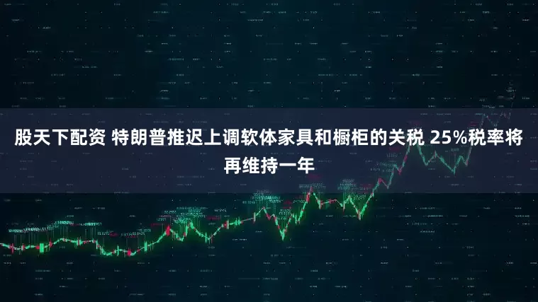 股天下配资 特朗普推迟上调软体家具和橱柜的关税 25%税率将再维持一年