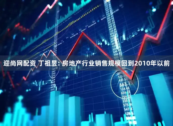 迎尚网配资 丁祖昱: 房地产行业销售规模回到2010年以前