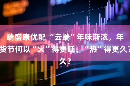 端盛康优配 “云端”年味渐浓，年货节何以“火”得更旺、“热”得更久？