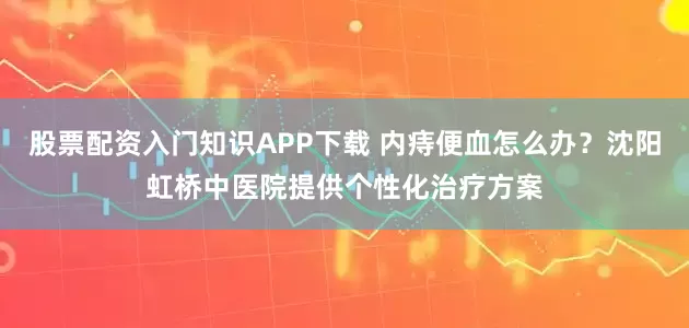 股票配资入门知识APP下载 内痔便血怎么办？沈阳虹桥中医院提供个性化治疗方案