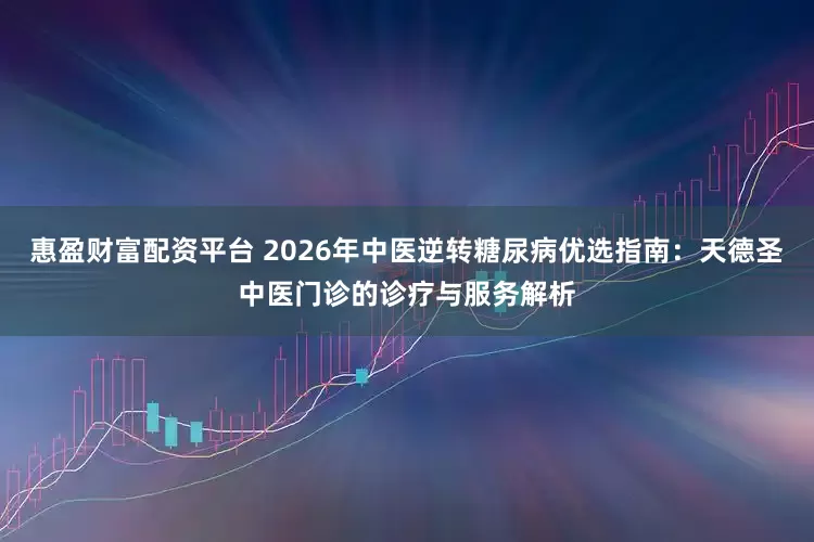 惠盈财富配资平台 2026年中医逆转糖尿病优选指南：天德圣中医门诊的诊疗与服务解析