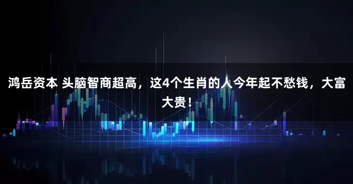 鸿岳资本 头脑智商超高，这4个生肖的人今年起不愁钱，大富大贵！